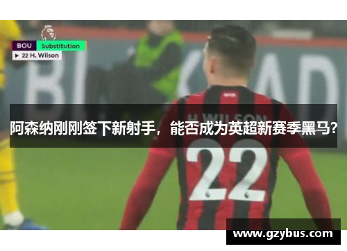 阿森纳刚刚签下新射手，能否成为英超新赛季黑马？