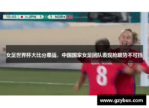 女足世界杯大比分鏖战，中国国家女足团队表现抢眼势不可挡