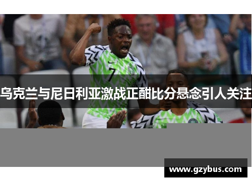 乌克兰与尼日利亚激战正酣比分悬念引人关注