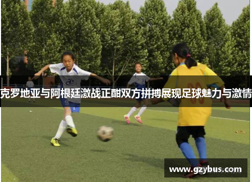 克罗地亚与阿根廷激战正酣双方拼搏展现足球魅力与激情