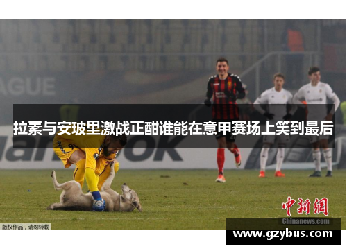 拉素与安玻里激战正酣谁能在意甲赛场上笑到最后
