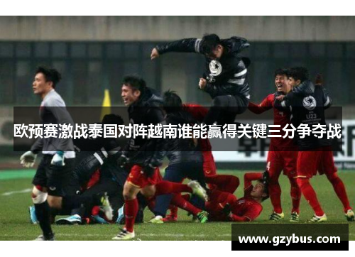 欧预赛激战泰国对阵越南谁能赢得关键三分争夺战