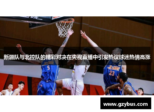 新疆队与北控队的精彩对决在央视直播中引发热议球迷热情高涨